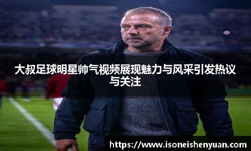 大叔足球明星帅气视频展现魅力与风采引发热议与关注